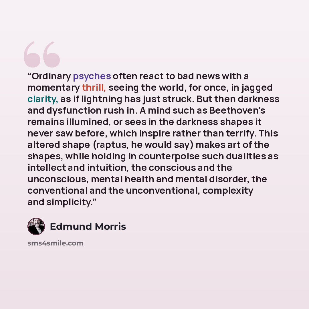 “Ordinary psyches often react to bad news with a momentary thrill, seeing the world, for once, in jagged clarity, as if lightning has just struck. But then darkness and dysfunction rush in. A mind such as Beethoven's remains illumined, or sees in the darkness shapes it never saw before, which…” quote by Edmund Morris