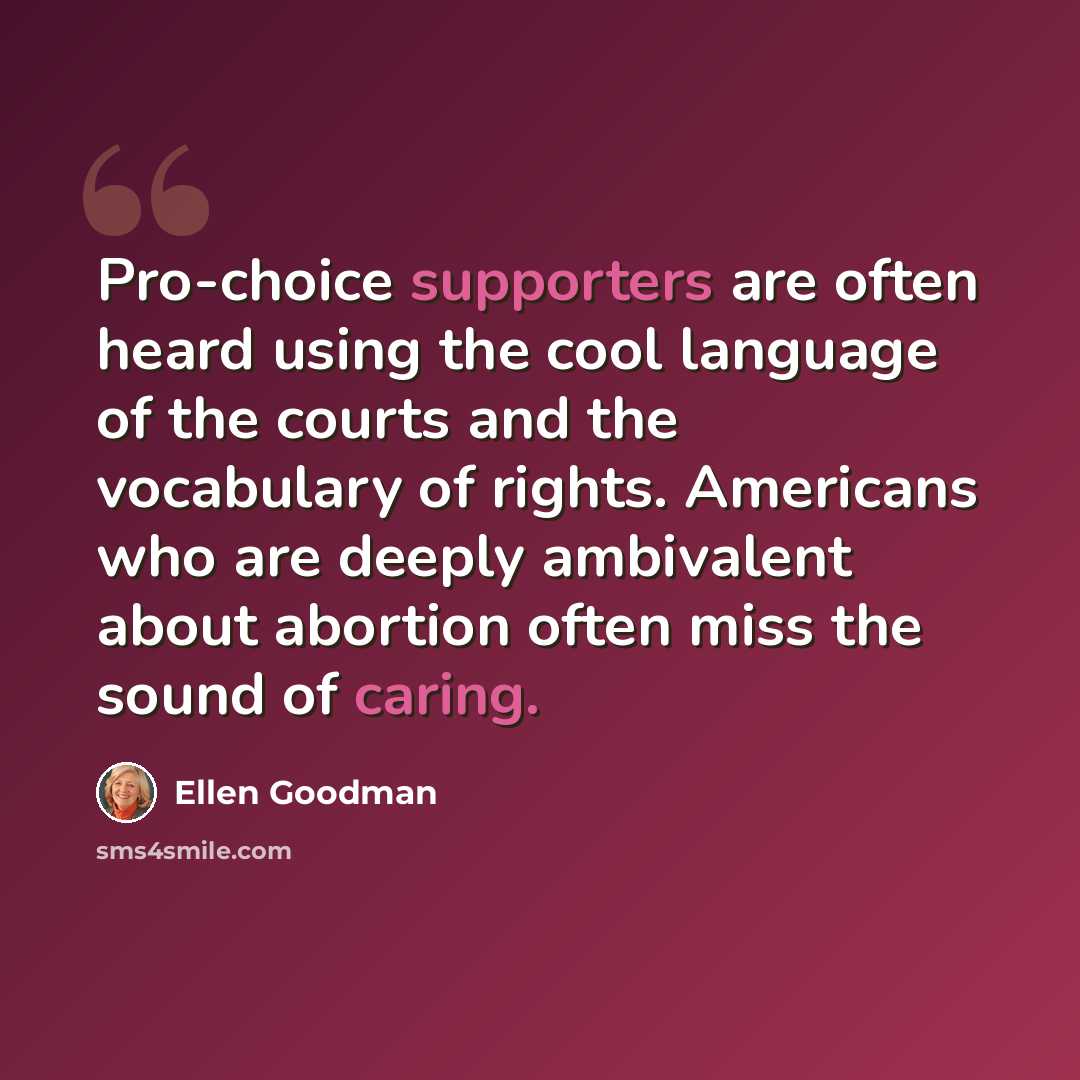 “Pro-choice supporters are often heard using the cool language of the courts and the vocabulary of rights. Americans who are deeply ambivalent about abortion often miss the sound of caring.” quote by Ellen Goodman