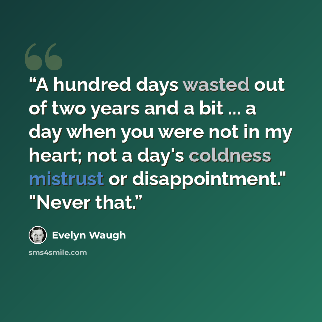 “A hundred days wasted out of two years and a bit ... a day when you were not in my heart; not a day's coldness mistrust or disappointment." "Never that.” quote by Evelyn Waugh