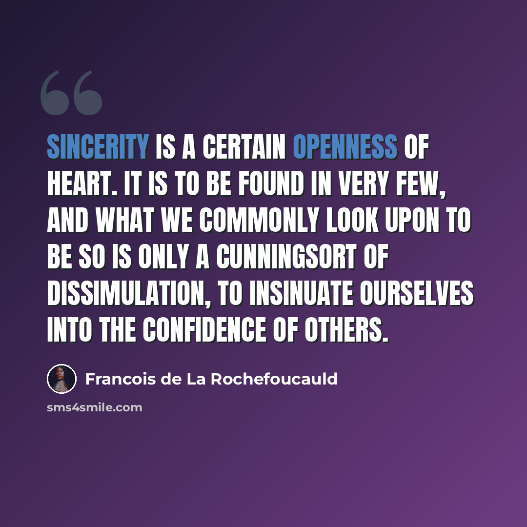 “Sincerity is a certain openness of heart. It is to be found in very few, and what we commonly look upon to be so is only a cunningsort of dissimulation, to insinuate ourselves into the confidence of others.” quote by Francois de La Rochefoucauld