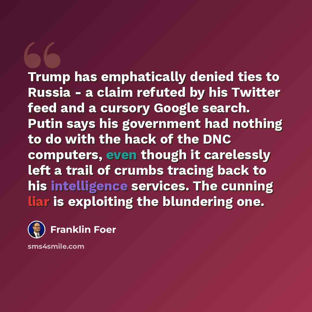 “Trump has emphatically denied ties to Russia - a claim refuted by his Twitter feed and a cursory Google search. Putin says his government had nothing to do with the hack of the DNC computers, even though it carelessly left a trail of crumbs tracing back to his intelligence services. The cunning…” quote by Franklin Foer