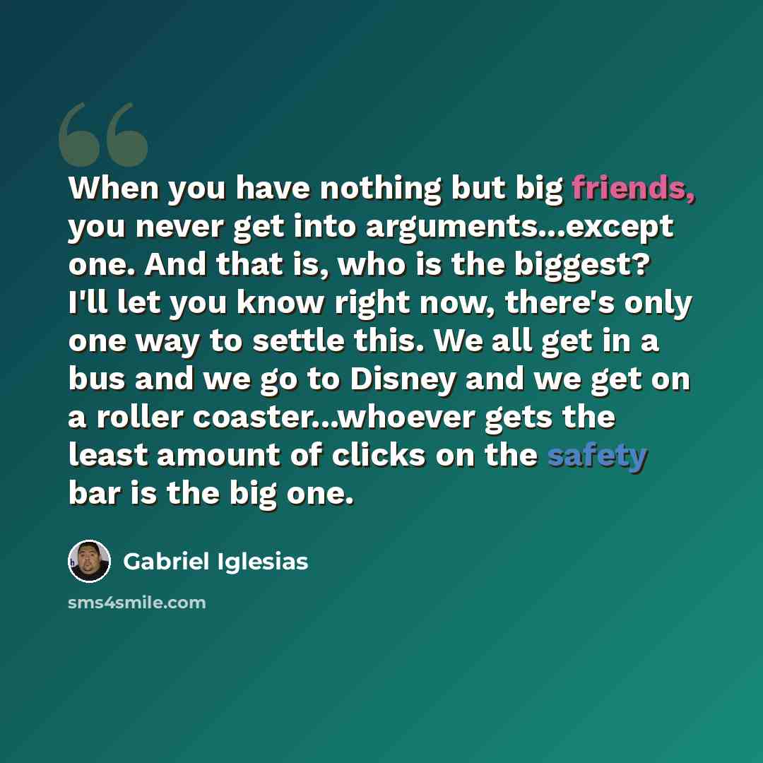 “When you have nothing but big friends, you never get into arguments...except one. And that is, who is the biggest? I'll let you know right now, there's only one way to settle this. We all get in a bus and we go to Disney and we get on a roller coaster...whoever gets the least amount of clicks on…” quote by Gabriel Iglesias