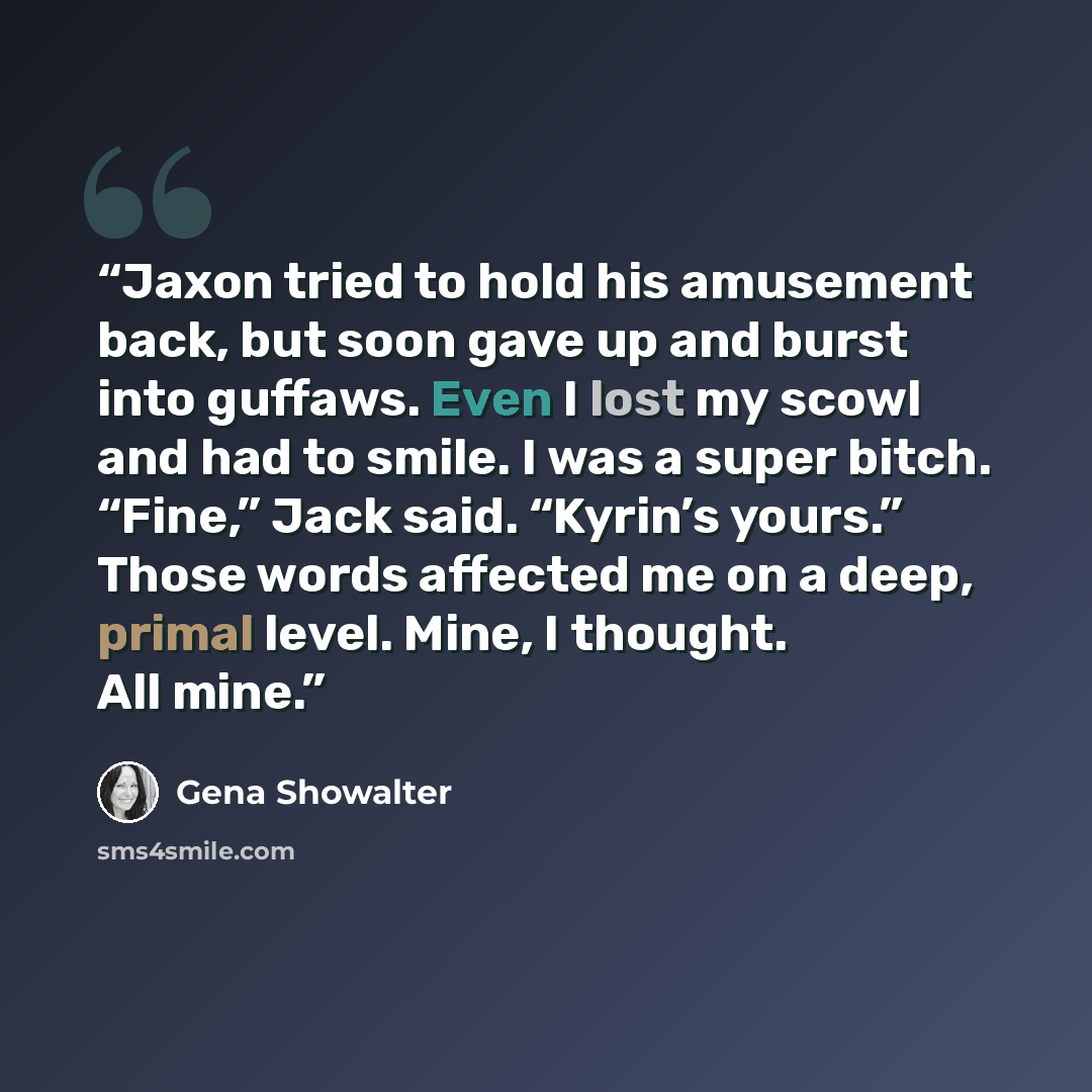 “Jaxon tried to hold his amusement back, but soon gave up and burst into guffaws. Even I lost my scowl and had to smile. I was a super bitch. “Fine,” Jack said. “Kyrin’s yours.” Those words affected me on a deep, primal level. Mine, I thought. All mine.” quote by Gena Showalter