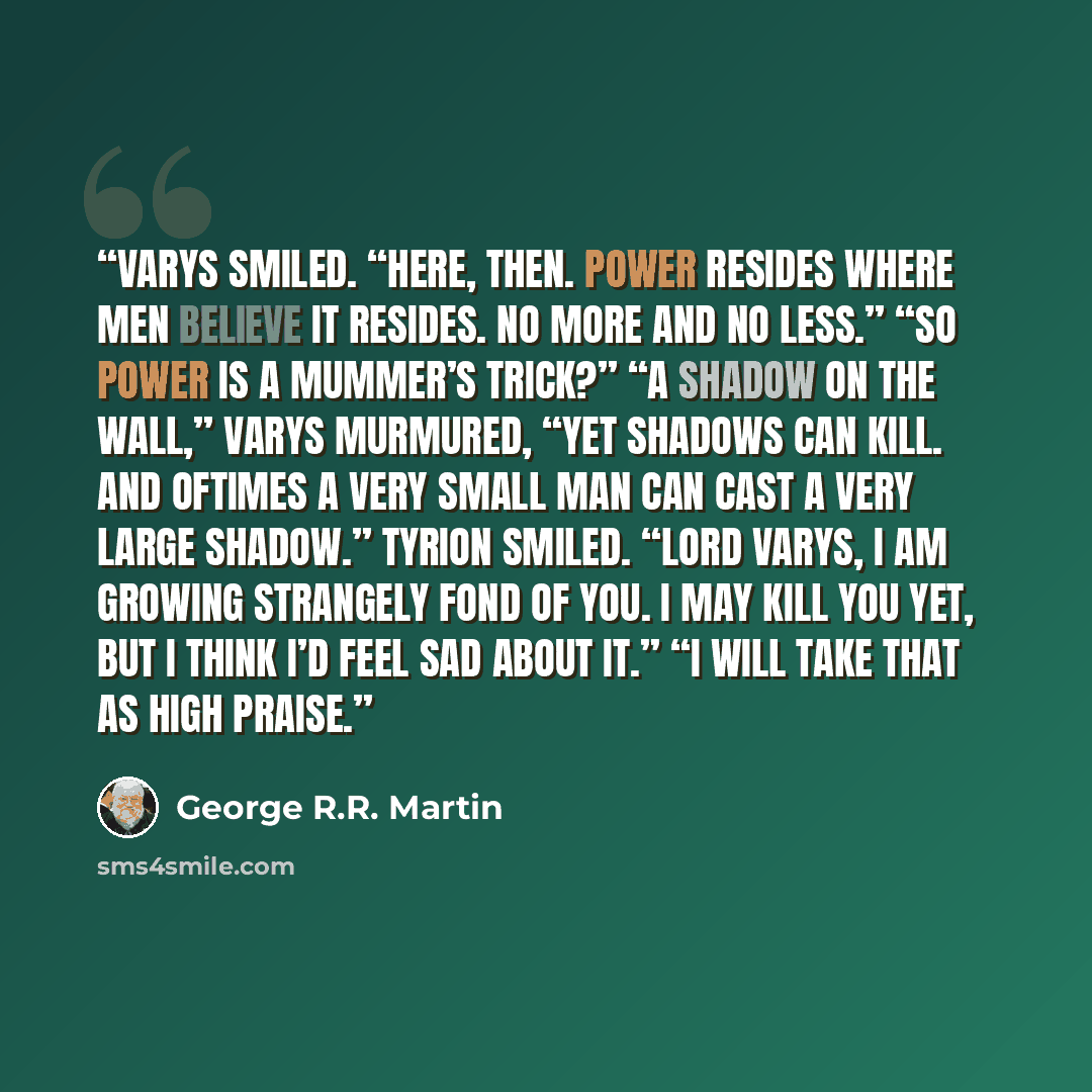 “Varys smiled. “Here, then. Power resides where men believe it resides. No more and no less.” “So power is a mummer’s trick?” “A shadow on the wall,” Varys murmured, “yet shadows can kill. And oftimes a very small man can cast a very large shadow.” Tyrion smiled. “Lord Varys, I am growing strangely…” quote by George R.R. Martin