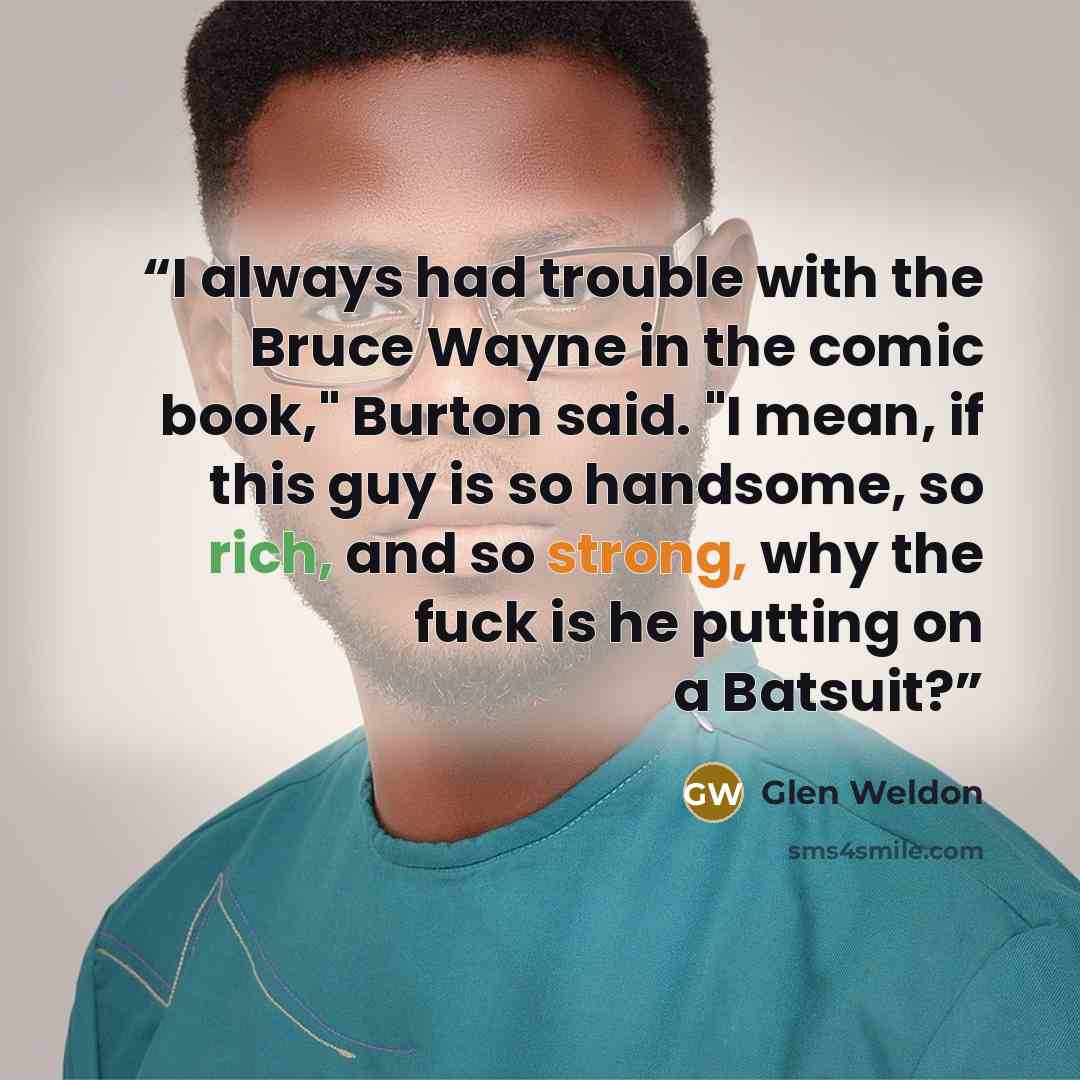 “I always had trouble with the Bruce Wayne in the comic book," Burton said. "I mean, if this guy is so handsome, so rich, and so strong, why the fuck is he putting on a Batsuit?” quote by Glen Weldon