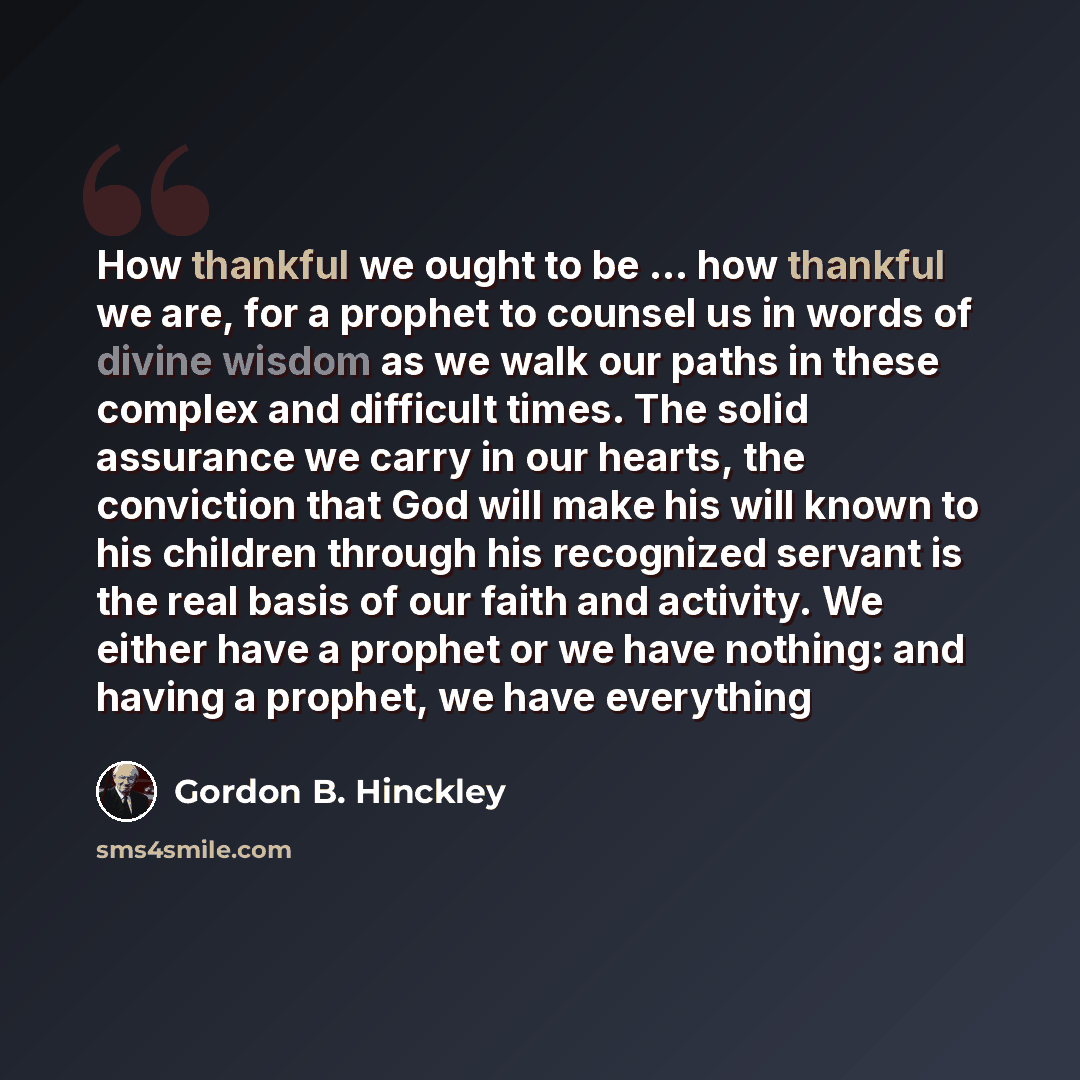 “How thankful we ought to be ... how thankful we are, for a prophet to counsel us in words of divine wisdom as we walk our paths in these complex and difficult times. The solid assurance we carry in our hearts, the conviction that God will make his will known to his children through his recognized…” quote by Gordon B. Hinckley