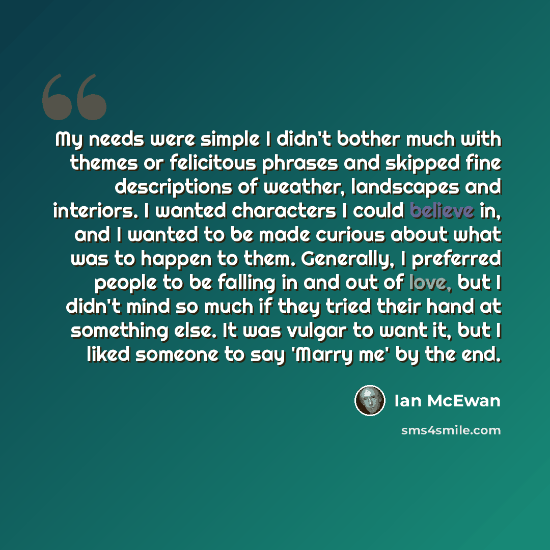 “My needs were simple I didn't bother much with themes or felicitous phrases and skipped fine descriptions of weather, landscapes and interiors. I wanted characters I could believe in, and I wanted to be made curious about what was to happen to them. Generally, I preferred people to be falling in…” quote by Ian Mcewan