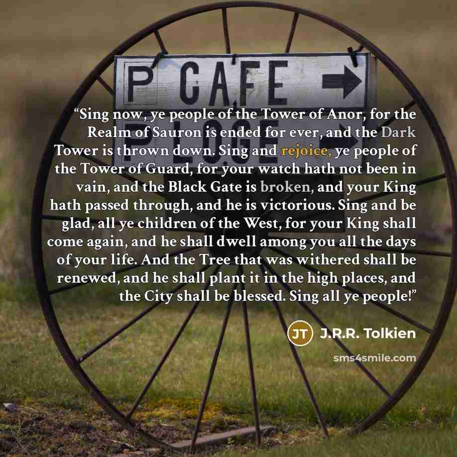 “Sing now, ye people of the Tower of Anor, for the Realm of Sauron is ended for ever, and the Dark Tower is thrown down. Sing and rejoice, ye people of the Tower of Guard, for your watch hath not been in vain, and the Black Gate is broken, and your King hath passed through, and he is victorious…” quote by J.R.R. Tolkien