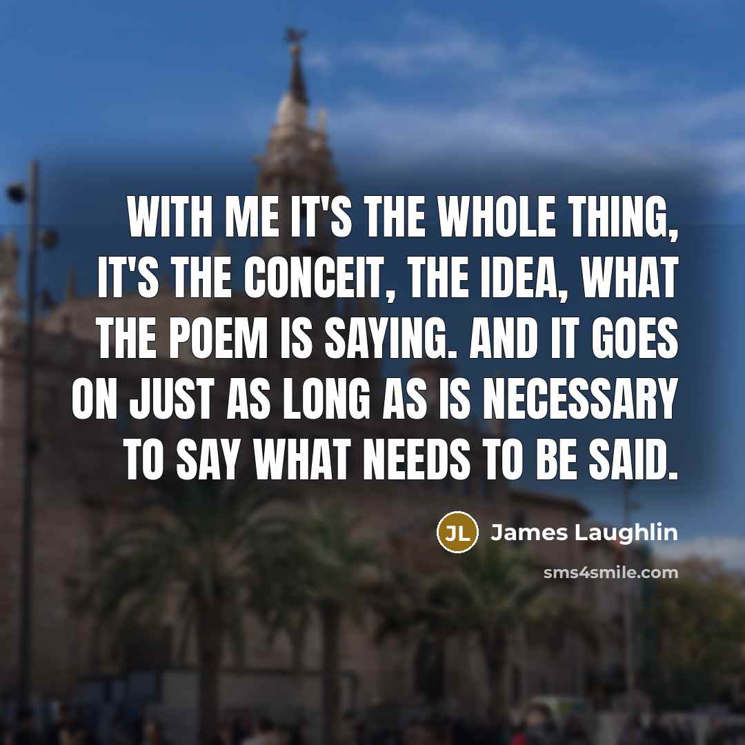 “With me it's the whole thing, it's the conceit, the idea, what the poem is saying. And it goes on just as long as is necessary to say what needs to be said.” quote by James Laughlin