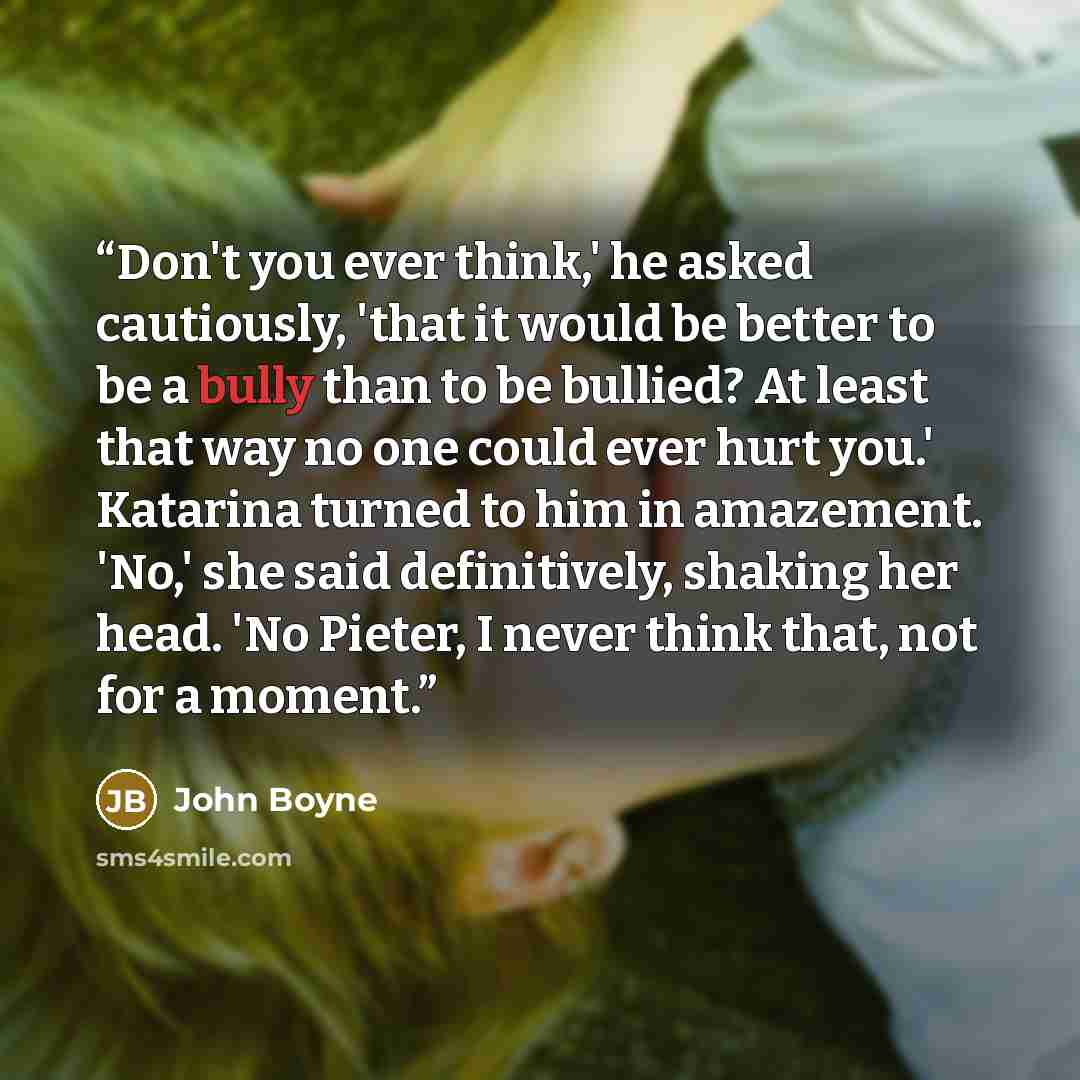 “Don't you ever think,' he asked cautiously, 'that it would be better to be a bully than to be bullied? At least that way no one could ever hurt you.' Katarina turned to him in amazement. 'No,' she said definitively, shaking her head. 'No Pieter, I never think that, not for a moment.” quote by John Boyne