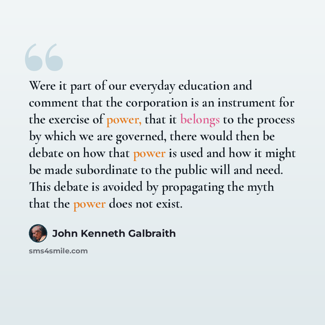 “Were it part of our everyday education and comment that the corporation is an instrument for the exercise of power, that it belongs to the process by which we are governed, there would then be debate on how that power is used and how it might be made subordinate to the public will and need. This…” quote by John Kenneth Galbraith