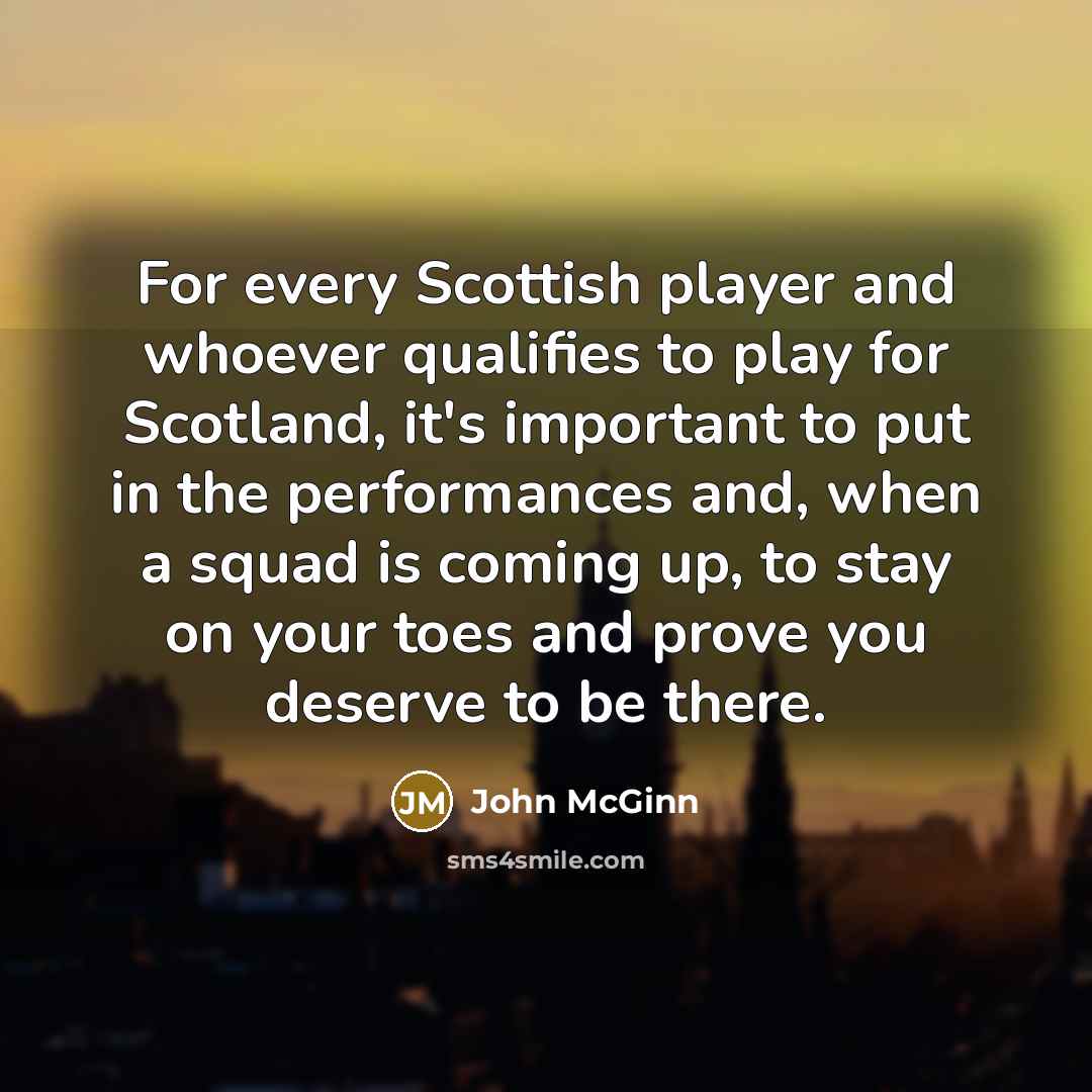 “For every Scottish player and whoever qualifies to play for Scotland, it's important to put in the performances and, when a squad is coming up, to stay on your toes and prove you deserve to be there.” quote by John McGinn