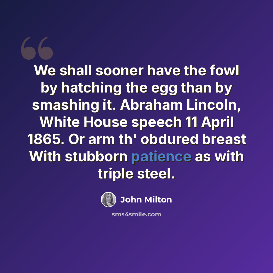 “We shall sooner have the fowl by hatching the egg than by smashing it. Abraham Lincoln, White House speech 11 April 1865. Or arm th' obdured breast With stubborn patience as with triple steel.” quote by John Milton