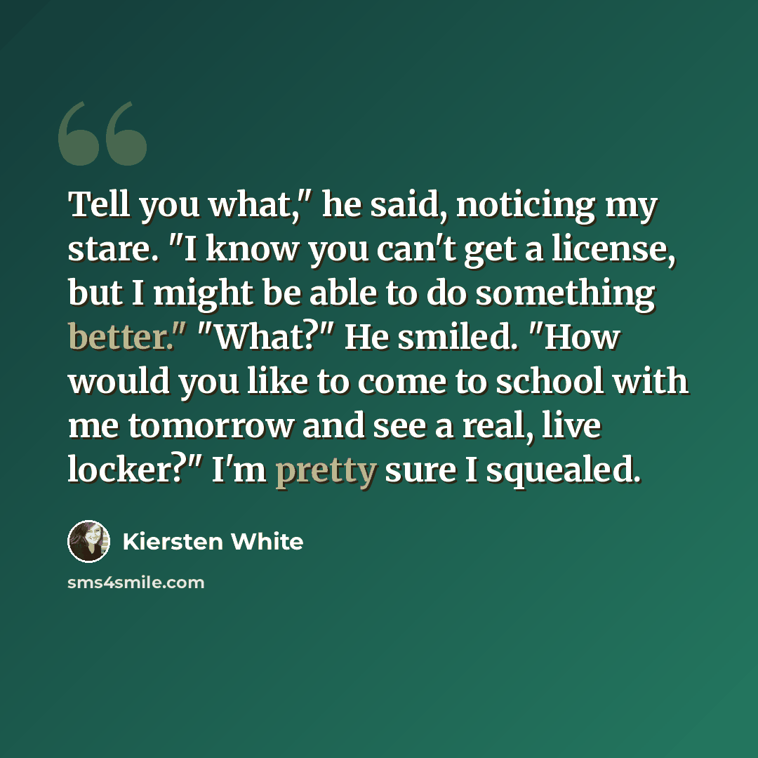 “Tell you what," he said, noticing my stare. "I know you can't get a license, but I might be able to do something better." "What?" He smiled. "How would you like to come to school with me tomorrow and see a real, live locker?" I'm pretty sure I squealed.” quote by Kiersten White