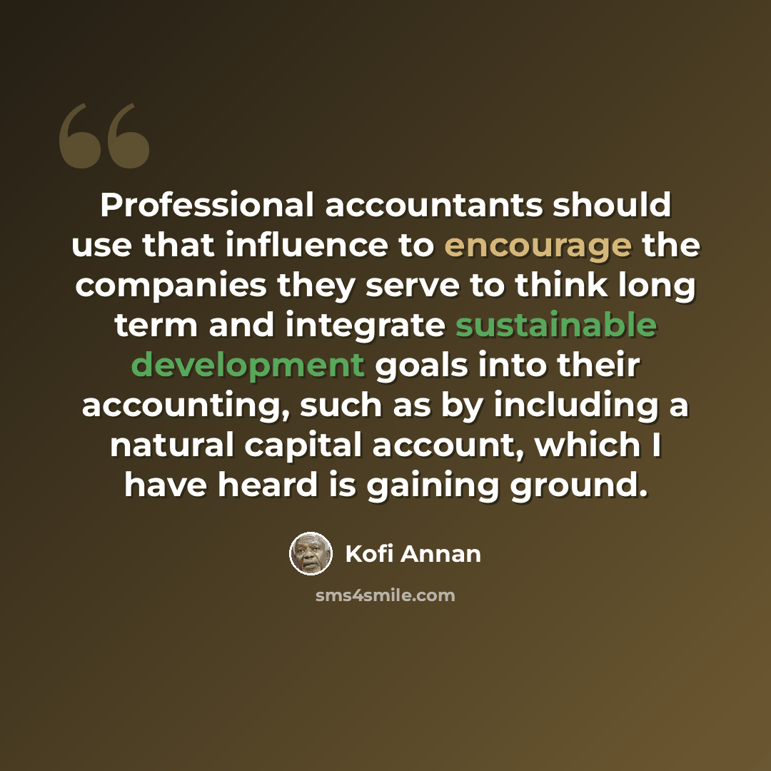 “Professional accountants should use that influence to encourage the companies they serve to think long term and integrate sustainable development goals into their accounting, such as by including a natural capital account, which I have heard is gaining ground.” quote by Kofi Annan