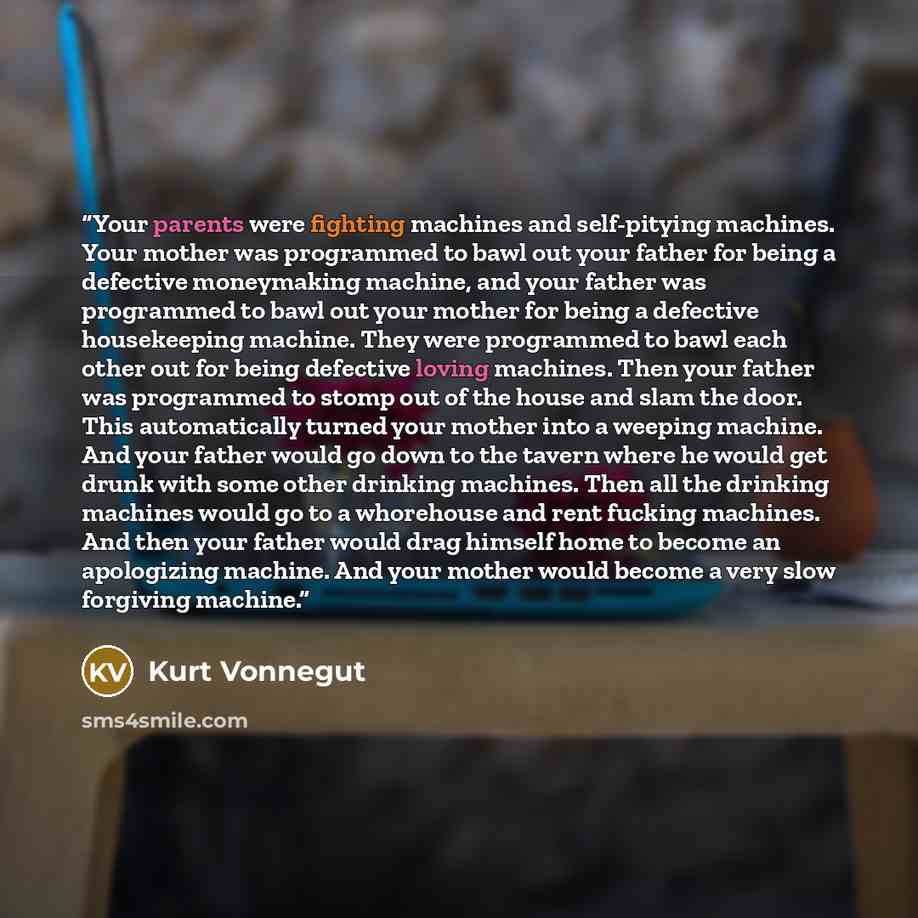 “Your parents were fighting machines and self-pitying machines. Your mother was programmed to bawl out your father for being a defective moneymaking machine, and your father was programmed to bawl out your mother for being a defective housekeeping machine. They were programmed to bawl each other…” quote by Kurt Vonnegut