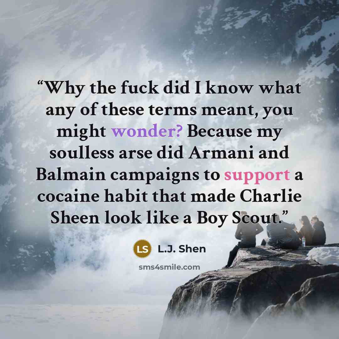“Why the fuck did I know what any of these terms meant, you might wonder? Because my soulless arse did Armani and Balmain campaigns to support a cocaine habit that made Charlie Sheen look like a Boy Scout.” quote by L.J. Shen