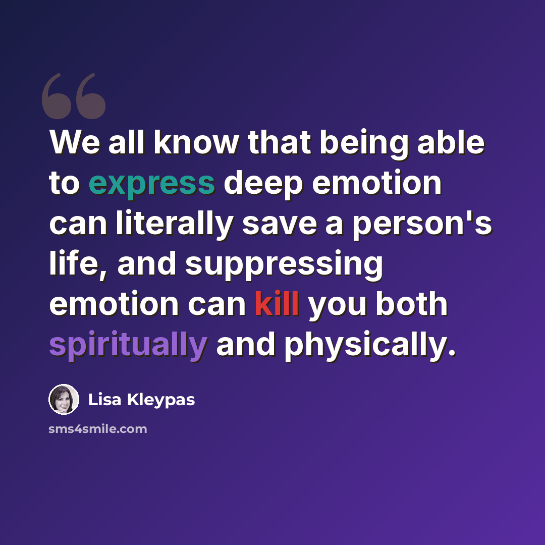 “We all know that being able to express deep emotion can literally save a person's life, and suppressing emotion can kill you both spiritually and physically.” quote by Lisa Kleypas