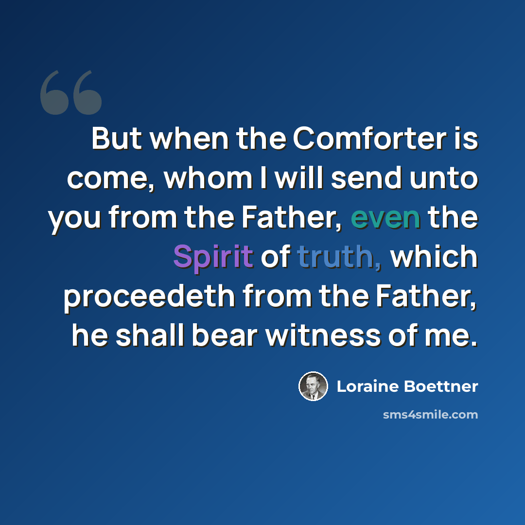 “But when the Comforter is come, whom I will send unto you from the Father, even the Spirit of truth, which proceedeth from the Father, he shall bear witness of me.” quote by Loraine Boettner