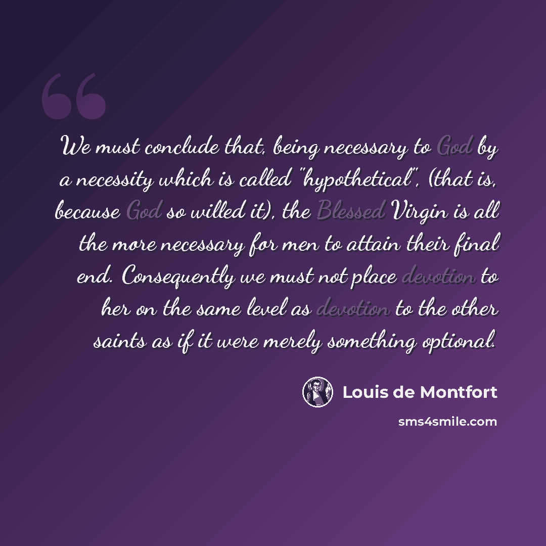 “We must conclude that, being necessary to God by a necessity which is called "hypothetical", (that is, because God so willed it), the Blessed Virgin is all the more necessary for men to attain their final end. Consequently we must not place devotion to her on the same level as devotion to the…” quote by Louis de Montfort