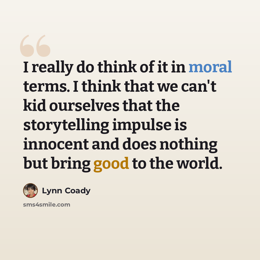 “I really do think of it in moral terms. I think that we can't kid ourselves that the storytelling impulse is innocent and does nothing but bring good to the world.” quote by Lynn Coady
