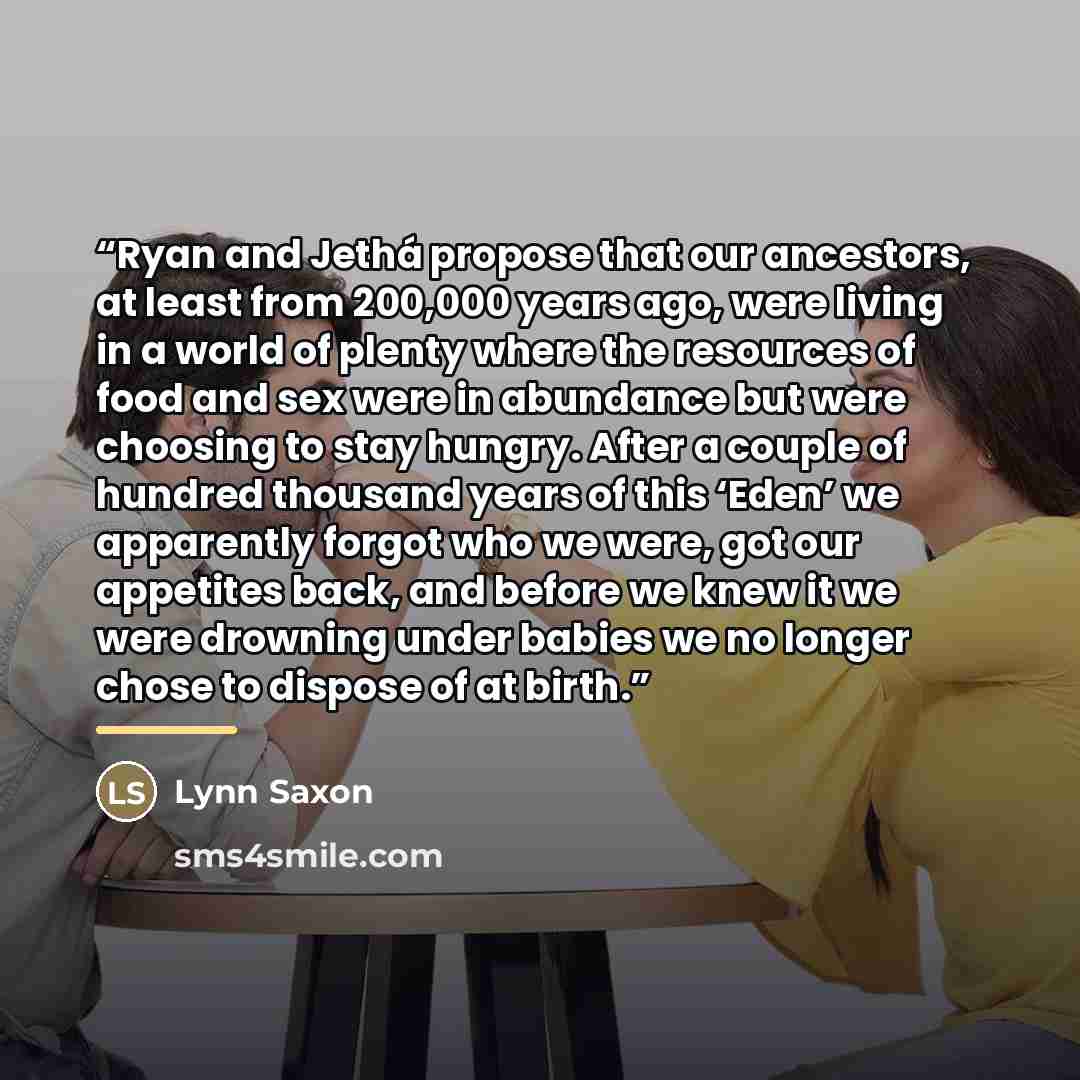“Ryan and Jethá propose that our ancestors, at least from 200,000 years ago, were living in a world of plenty where the resources of food and sex were in abundance but were choosing to stay hungry. After a couple of hundred thousand years of this ‘Eden’ we apparently forgot who we were, got our…” quote by Lynn Saxon