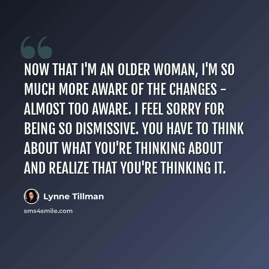 “Now that I'm an older woman, I'm so much more aware of the changes - almost too aware. I feel sorry for being so dismissive. You have to think about what you're thinking about and realize that you're thinking it.” quote by Lynne Tillman