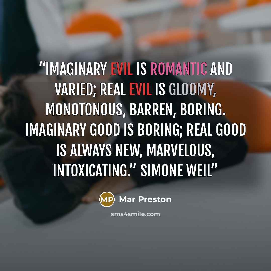 “Imaginary evil is romantic and varied; real evil is gloomy, monotonous, barren, boring. Imaginary good is boring; real good is always new, marvelous, intoxicating.” Simone Weil” quote by Mar Preston