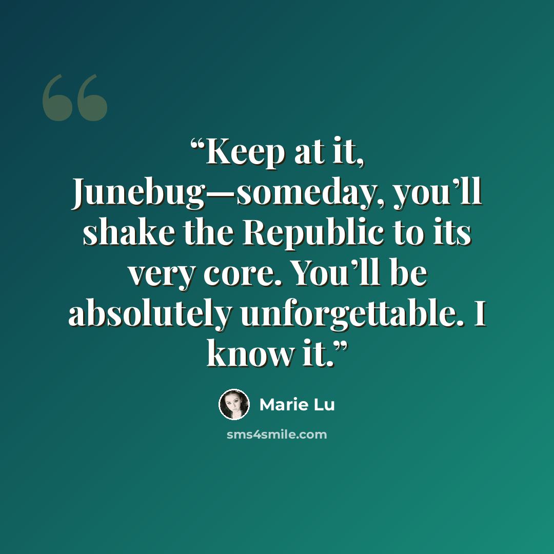 “Keep at it, Junebug—someday, you’ll shake the Republic to its very core. You’ll be absolutely unforgettable. I know it.” quote by Marie Lu