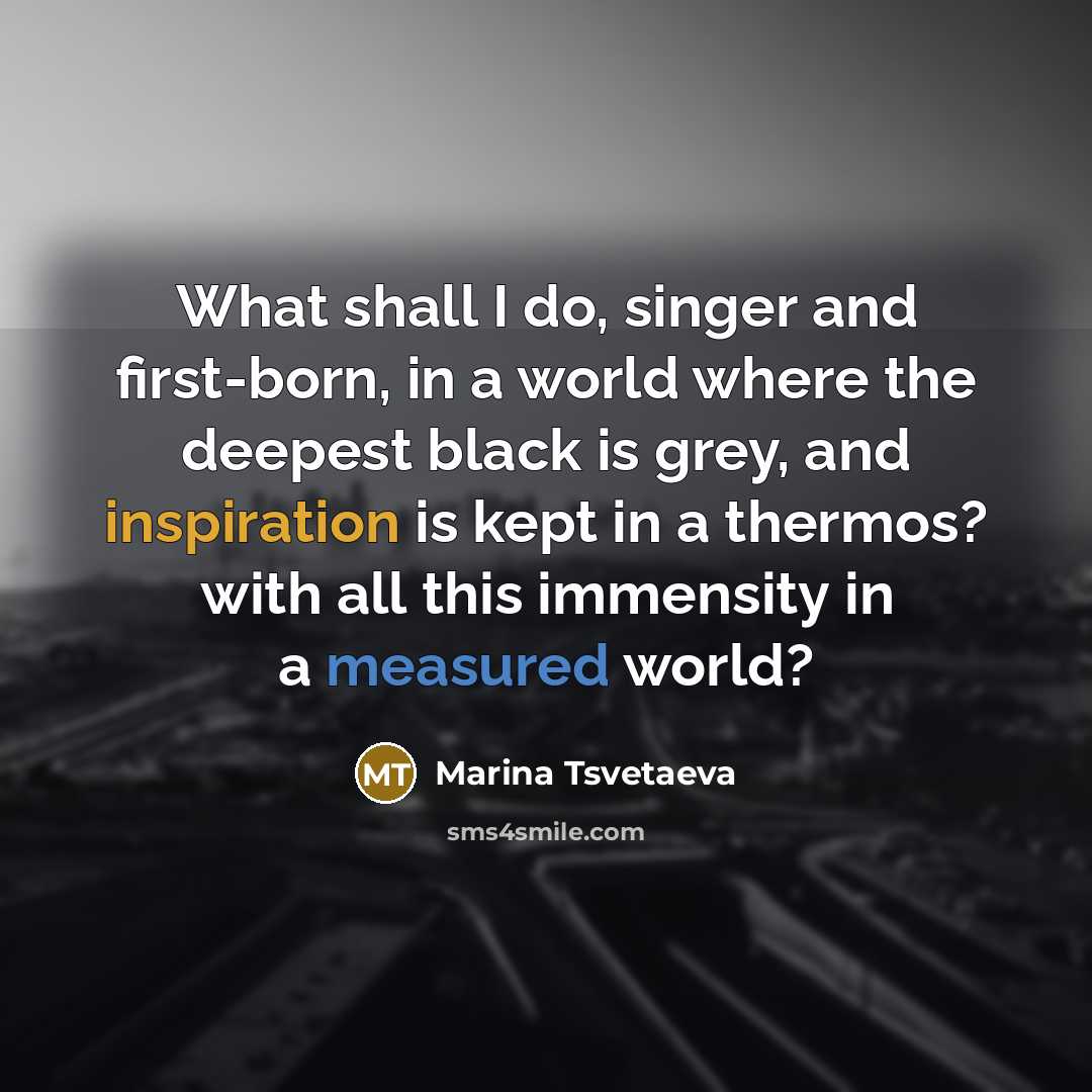 “What shall I do, singer and first-born, in a world where the deepest black is grey, and inspiration is kept in a thermos? with all this immensity in a measured world?” quote by Marina Tsvetaeva