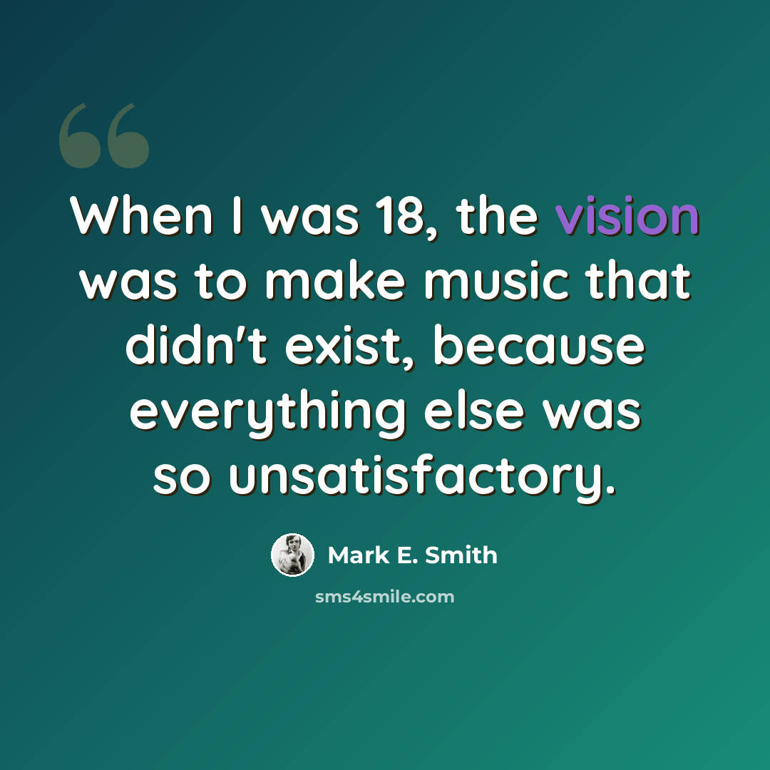 “When I was 18, the vision was to make music that didn't exist, because everything else was so unsatisfactory.” quote by Mark E. Smith