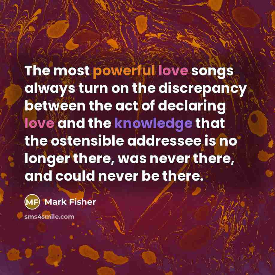 “The most powerful love songs always turn on the discrepancy between the act of declaring love and the knowledge that the ostensible addressee is no longer there, was never there, and could never be there.” quote by Mark Fisher