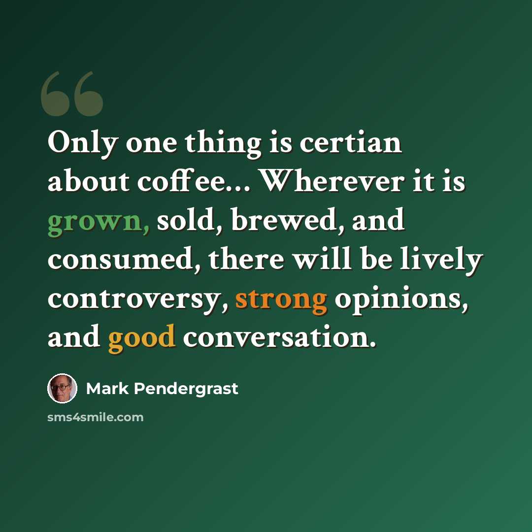 “Only one thing is certian about coffee… Wherever it is grown, sold, brewed, and consumed, there will be lively controversy, strong opinions, and good conversation.” quote by Mark Pendergrast