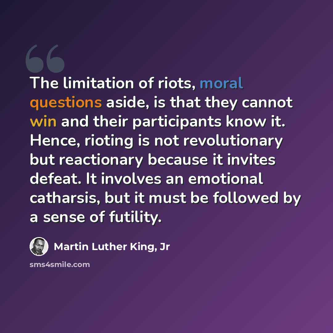 “The limitation of riots, moral questions aside, is that they cannot win and their participants know it. Hence, rioting is not revolutionary but reactionary because it invites defeat. It involves an emotional catharsis, but it must be followed by a sense of futility.” quote by Martin Luther King, Jr