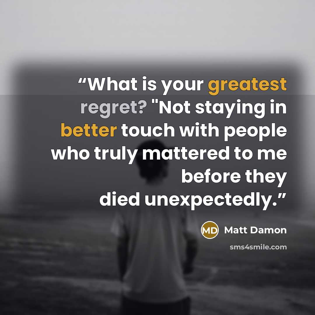 “What is your greatest regret? "Not staying in better touch with people who truly mattered to me before they died unexpectedly.” quote by Matt Damon