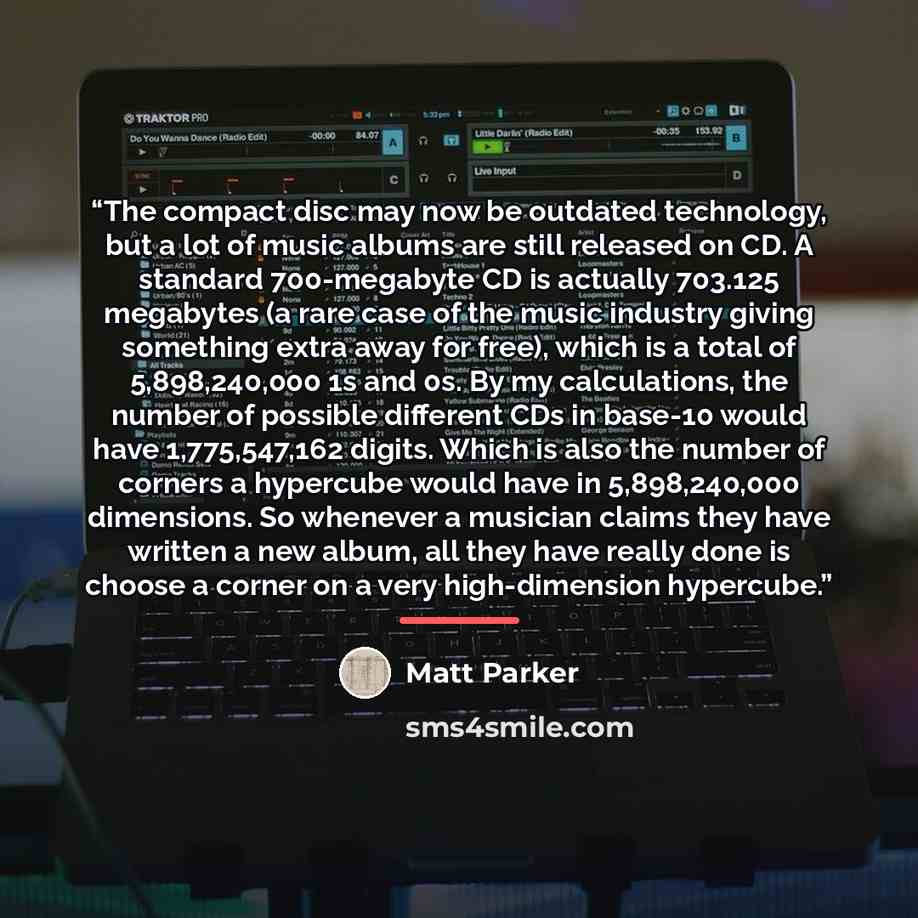 “The compact disc may now be outdated technology, but a lot of music albums are still released on CD. A standard 700-megabyte CD is actually 703.125 megabytes (a rare case of the music industry giving something extra away for free), which is a total of 5,898,240,000 1s and 0s. By my calculations…” quote by Matt Parker