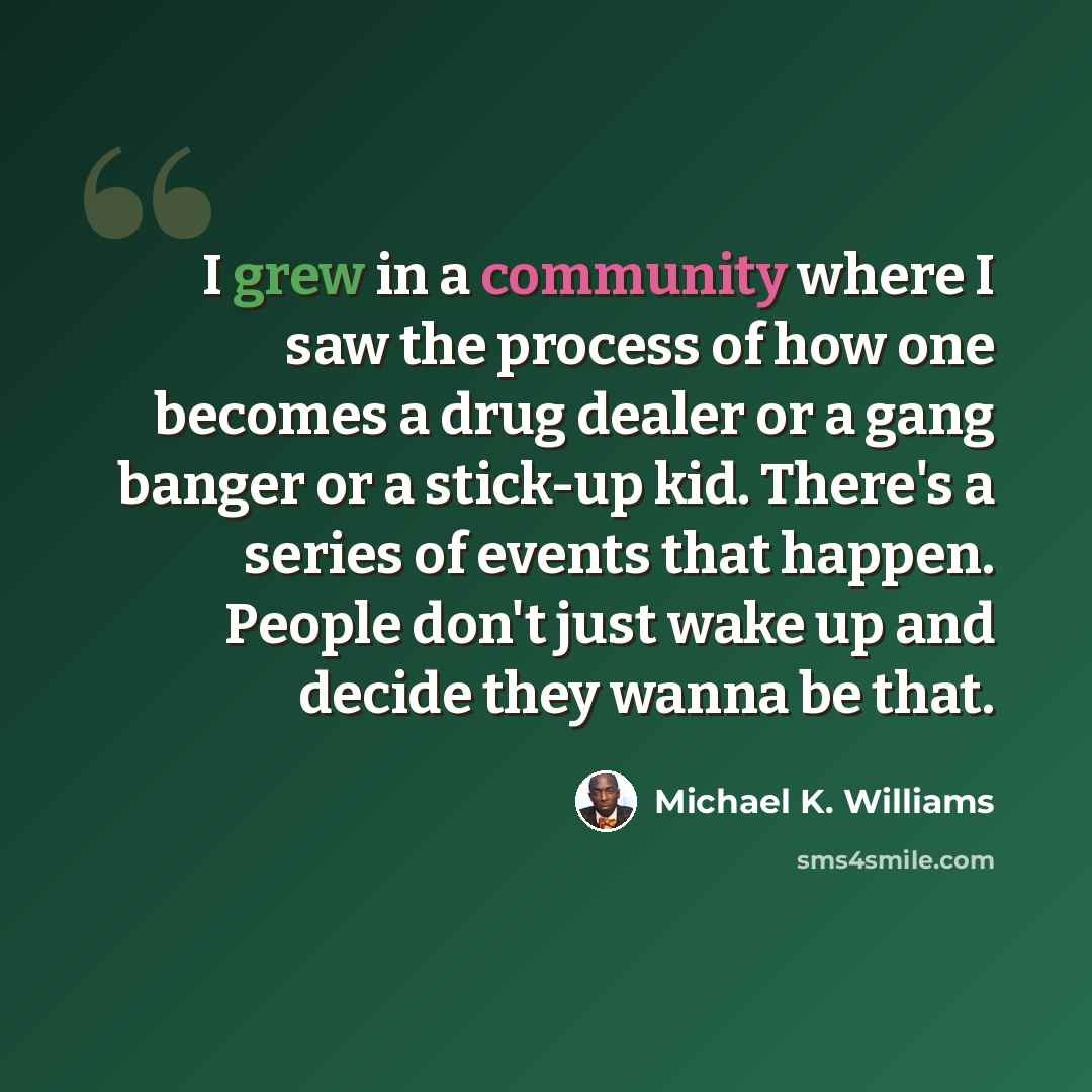 “I grew in a community where I saw the process of how one becomes a drug dealer or a gang banger or a stick-up kid. There's a series of events that happen. People don't just wake up and decide they wanna be that.” quote by Michael K. Williams