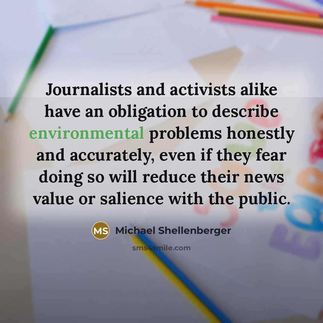 “Journalists and activists alike have an obligation to describe environmental problems honestly and accurately, even if they fear doing so will reduce their news value or salience with the public.” quote by Michael Shellenberger