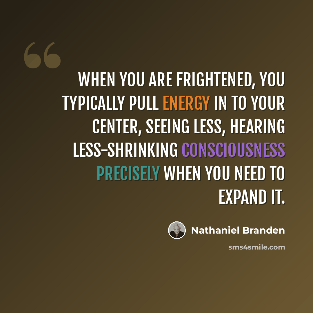 “When you are frightened, you typically pull energy in to your center, seeing less, hearing less-shrinking consciousness precisely when you need to expand it.” quote by Nathaniel Branden