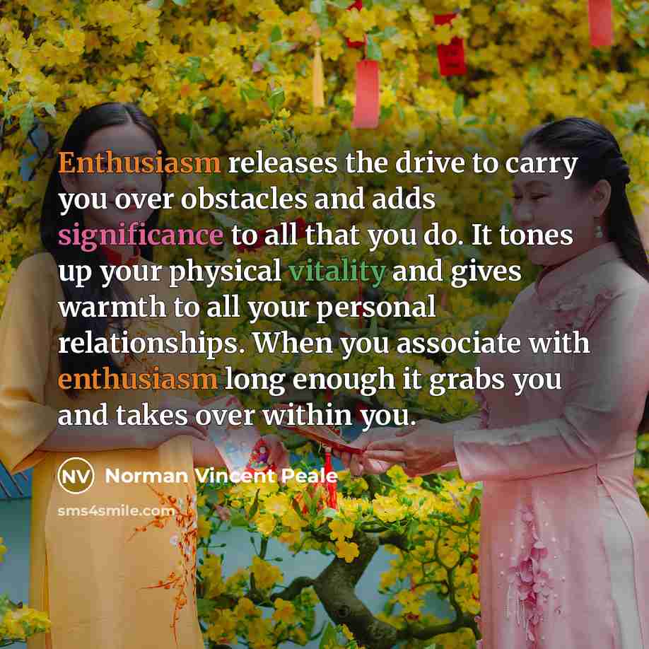 “Enthusiasm releases the drive to carry you over obstacles and adds significance to all that you do. It tones up your physical vitality and gives warmth to all your personal relationships. When you associate with enthusiasm long enough it grabs you and takes over within you.” quote by Norman Vincent Peale