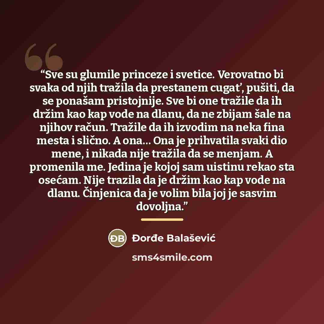 “Sve su glumile princeze i svetice. Verovatno bi svaka od njih tražila da prestanem cugat’, pušiti, da se ponašam pristojnije. Sve bi one tražile da ih držim kao kap vode na dlanu, da ne zbijam šale na njihov račun. Tražile da ih izvodim na neka fina mesta i slično. A ona… Ona je prihvatila svaki…” quote by Đorđe Balašević