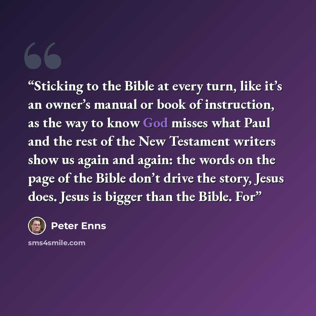 “Sticking to the Bible at every turn, like it’s an owner’s manual or book of instruction, as the way to know God misses what Paul and the rest of the New Testament writers show us again and again: the words on the page of the Bible don’t drive the story, Jesus does. Jesus is bigger than the Bible…” quote by Peter Enns
