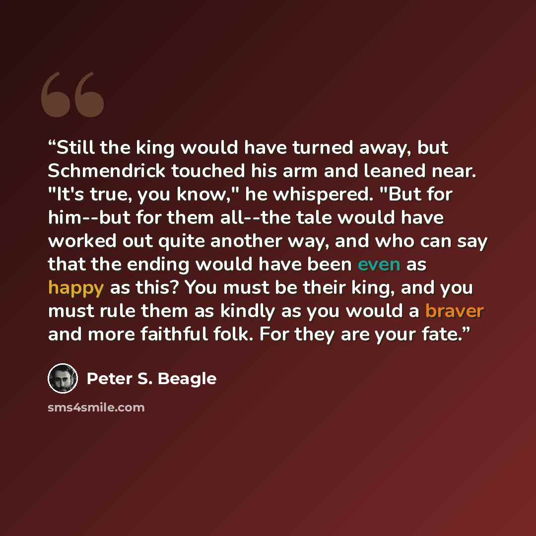 “Still the king would have turned away, but Schmendrick touched his arm and leaned near. "It's true, you know," he whispered. "But for him--but for them all--the tale would have worked out quite another way, and who can say that the ending would have been even as happy as this? You must be their…” quote by Peter S. Beagle
