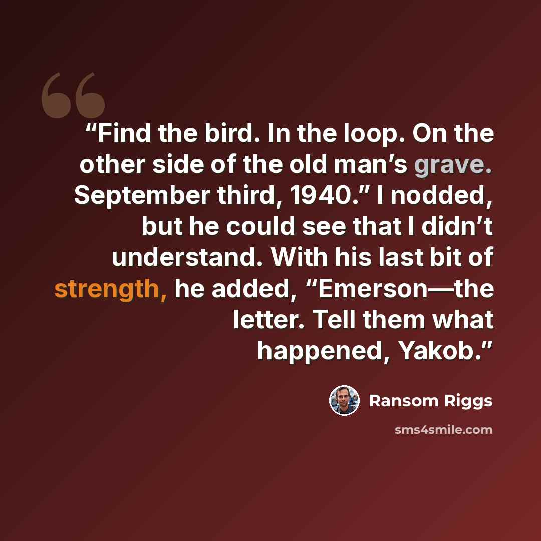 “Find the bird. In the loop. On the other side of the old man’s grave. September third, 1940.” I nodded, but he could see that I didn’t understand. With his last bit of strength, he added, “Emerson—the letter. Tell them what happened, Yakob.” quote by Ransom Riggs