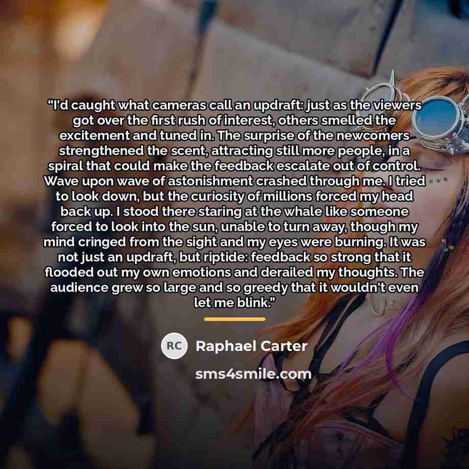 “I'd caught what cameras call an updraft: just as the viewers got over the first rush of interest, others smelled the excitement and tuned in. The surprise of the newcomers strengthened the scent, attracting still more people, in a spiral that could make the feedback escalate out of control. Wave…” quote by Raphael Carter