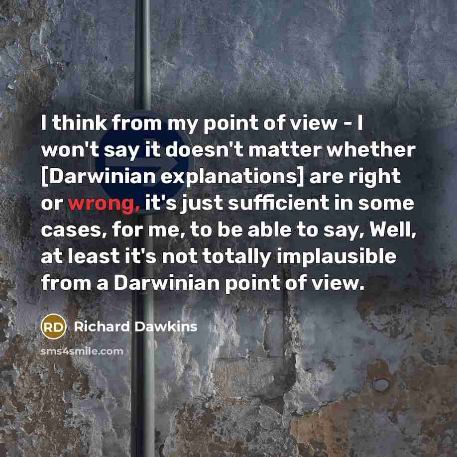 “I think from my point of view - I won't say it doesn't matter whether [Darwinian explanations] are right or wrong, it's just sufficient in some cases, for me, to be able to say, Well, at least it's not totally implausible from a Darwinian point of view.” quote by Richard Dawkins