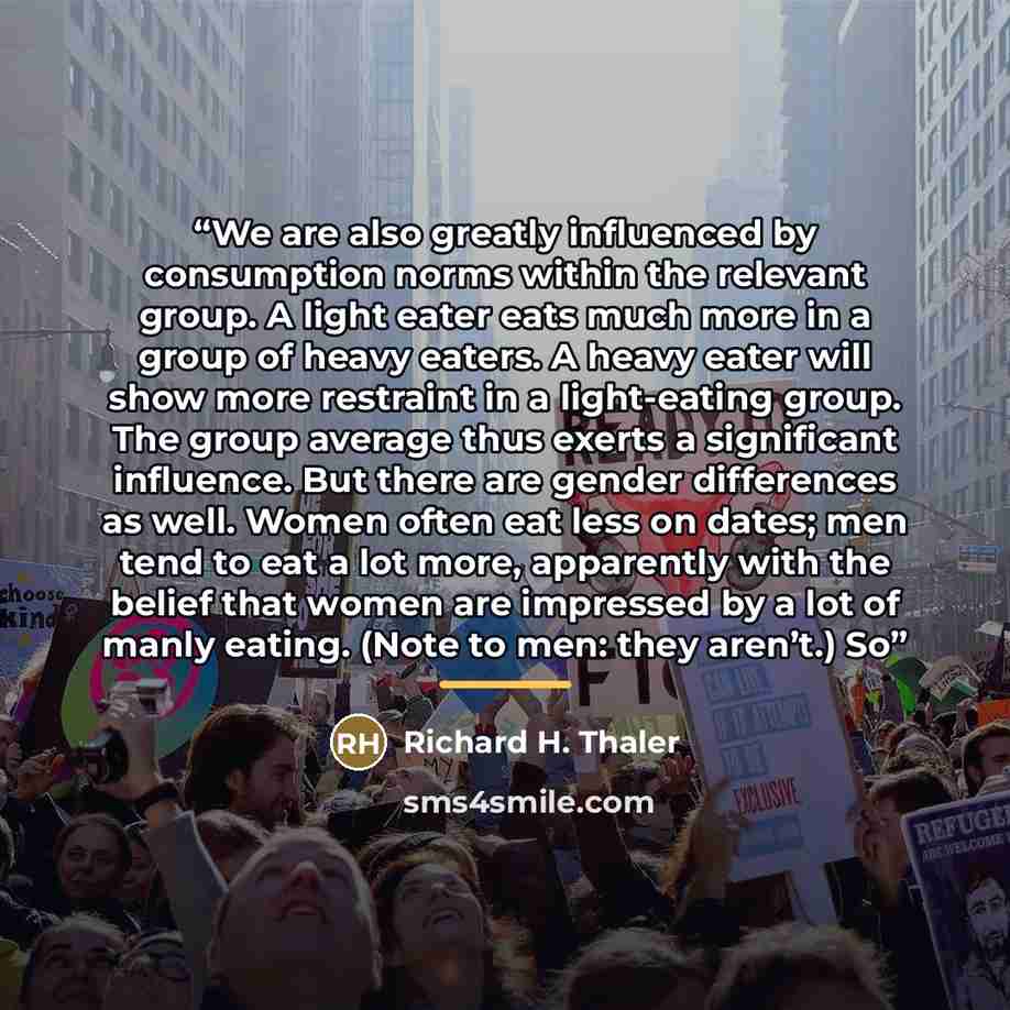 “We are also greatly influenced by consumption norms within the relevant group. A light eater eats much more in a group of heavy eaters. A heavy eater will show more restraint in a light-eating group. The group average thus exerts a significant influence. But there are gender differences as well…” quote by Richard H. Thaler