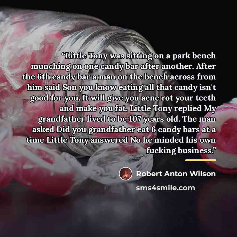 “Little Tony was sitting on a park bench munching on one candy bar after another. After the 6th candy bar a man on the bench across from him said Son you know eating all that candy isn't good for you. It will give you acne rot your teeth and make you fat. Little Tony replied My grandfather lived to…” quote by Robert Anton Wilson