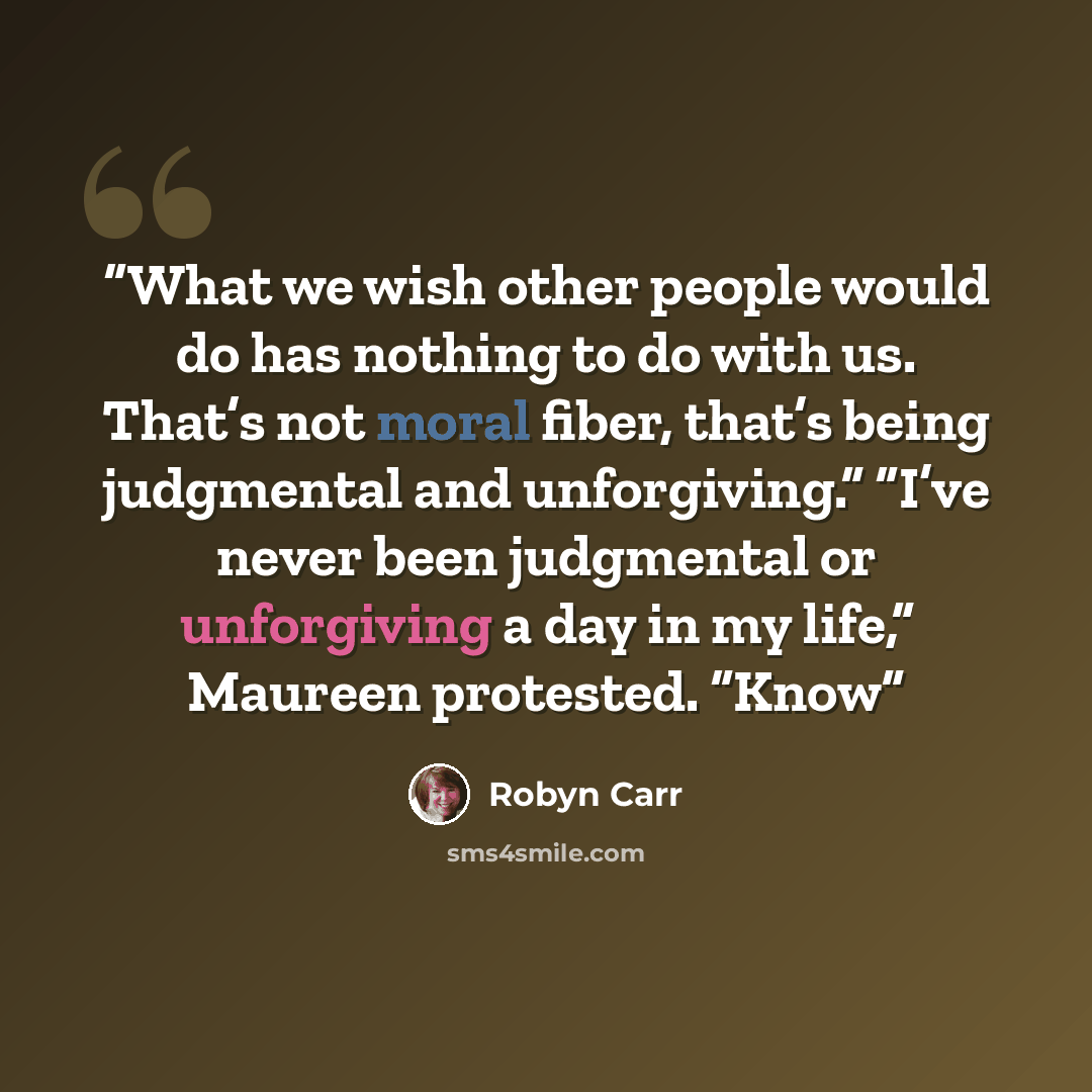 “What we wish other people would do has nothing to do with us. That’s not moral fiber, that’s being judgmental and unforgiving.” “I’ve never been judgmental or unforgiving a day in my life,” Maureen protested. “Know” quote by Robyn Carr