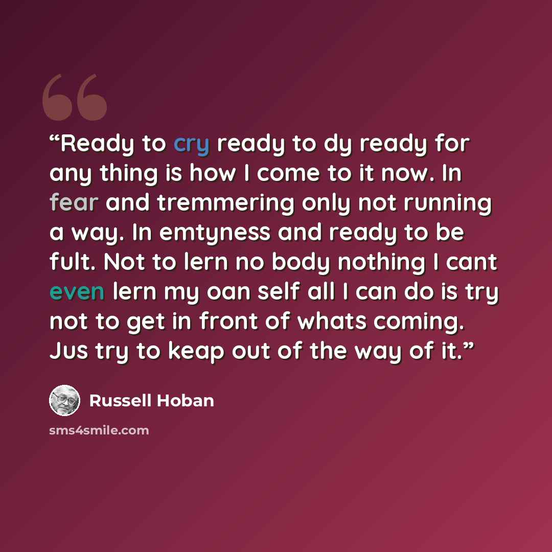 “Ready to cry ready to dy ready for any thing is how I come to it now. In fear and tremmering only not running a way. In emtyness and ready to be fult. Not to lern no body nothing I cant even lern my oan self all I can do is try not to get in front of whats coming. Jus try to keap out of the way of…” quote by Russell Hoban
